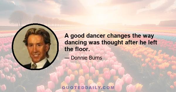 A good dancer changes the way dancing was thought after he left the floor.