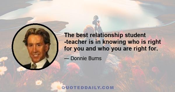 The best relationship student -teacher is in knowing who is right for you and who you are right for.