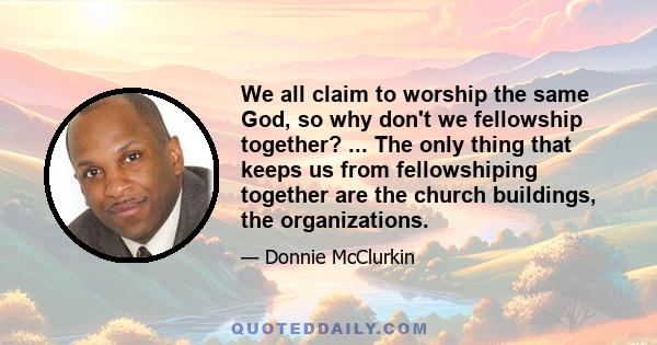 We all claim to worship the same God, so why don't we fellowship together? ... The only thing that keeps us from fellowshiping together are the church buildings, the organizations.