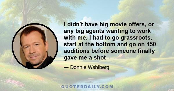 I didn't have big movie offers, or any big agents wanting to work with me. I had to go grassroots, start at the bottom and go on 150 auditions before someone finally gave me a shot