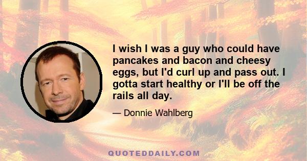 I wish I was a guy who could have pancakes and bacon and cheesy eggs, but I'd curl up and pass out. I gotta start healthy or I'll be off the rails all day.