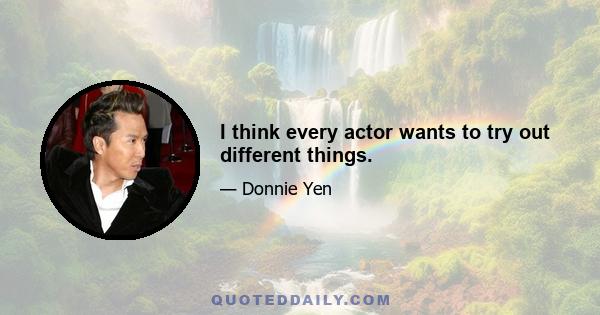 I think every actor wants to try out different things.