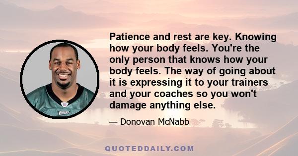 Patience and rest are key. Knowing how your body feels. You're the only person that knows how your body feels. The way of going about it is expressing it to your trainers and your coaches so you won't damage anything