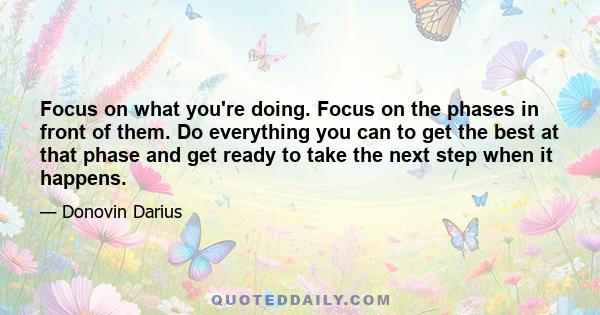 Focus on what you're doing. Focus on the phases in front of them. Do everything you can to get the best at that phase and get ready to take the next step when it happens.