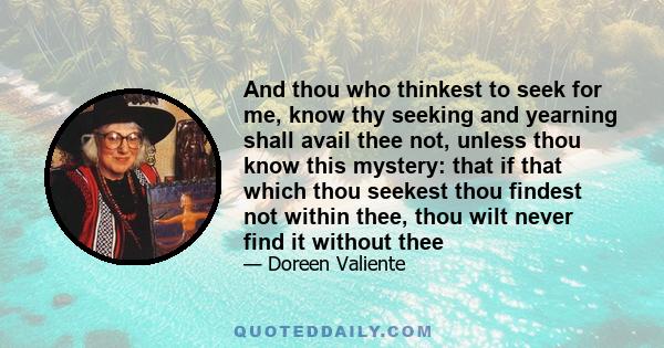 And thou who thinkest to seek for me, know thy seeking and yearning shall avail thee not, unless thou know this mystery: that if that which thou seekest thou findest not within thee, thou wilt never find it without thee