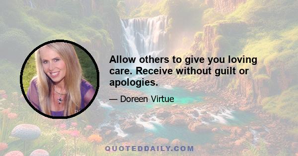 Allow others to give you loving care. Receive without guilt or apologies.