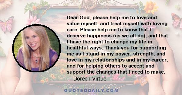 Dear God, please help me to love and value myself, and treat myself with loving care. Please help me to know that I deserve happiness (as we all do), and that I have the right to change my life in healthful ways. Thank