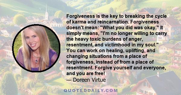 Forgiveness is the key to breaking the cycle of karma and reincarnation. Forgiveness doesn't mean: What you did was okay. It simply means, I'm no longer willing to carry the heavy toxic burdens of anger, resentment, and 