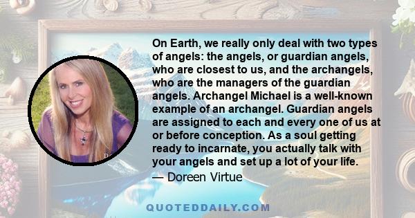 On Earth, we really only deal with two types of angels: the angels, or guardian angels, who are closest to us, and the archangels, who are the managers of the guardian angels. Archangel Michael is a well-known example