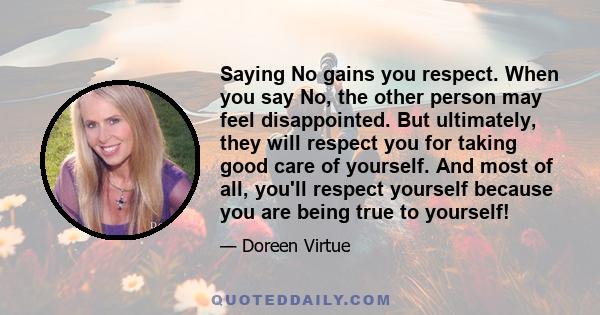 Saying No gains you respect. When you say No, the other person may feel disappointed. But ultimately, they will respect you for taking good care of yourself. And most of all, you'll respect yourself because you are