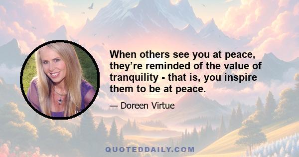 When others see you at peace, they’re reminded of the value of tranquility - that is, you inspire them to be at peace.