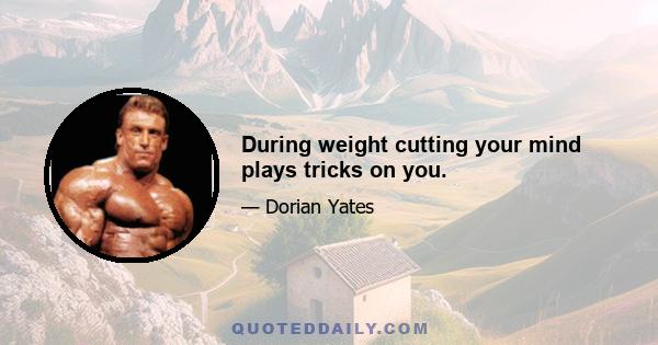 During weight cutting your mind plays tricks on you.