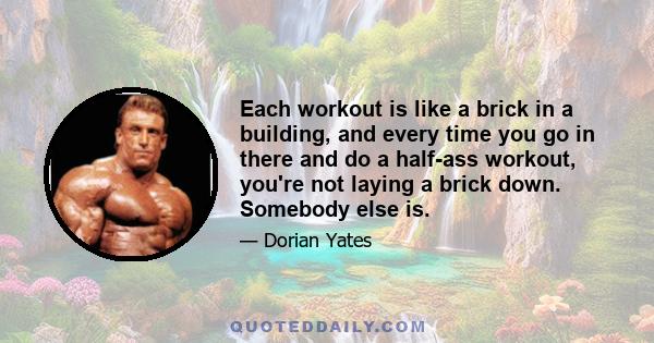 Each workout is like a brick in a building, and every time you go in there and do a half-ass workout, you're not laying a brick down. Somebody else is.