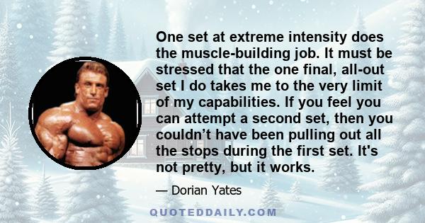 One set at extreme intensity does the muscle-building job. It must be stressed that the one final, all-out set I do takes me to the very limit of my capabilities. If you feel you can attempt a second set, then you