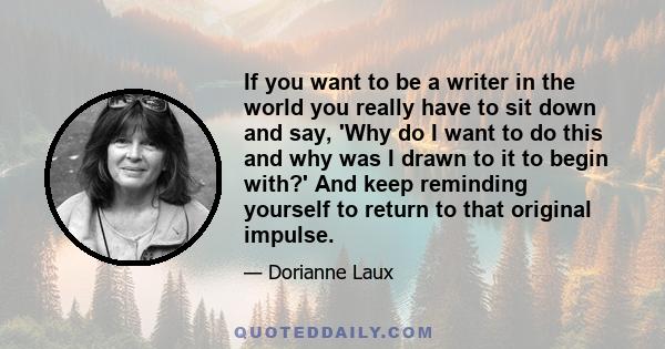 If you want to be a writer in the world you really have to sit down and say, 'Why do I want to do this and why was I drawn to it to begin with?' And keep reminding yourself to return to that original impulse.