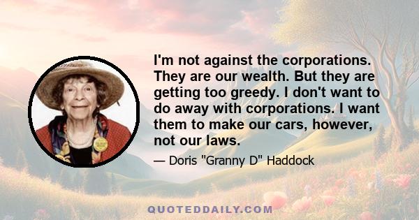 I'm not against the corporations. They are our wealth. But they are getting too greedy. I don't want to do away with corporations. I want them to make our cars, however, not our laws.