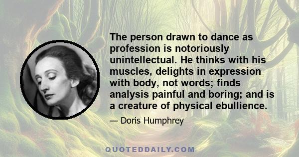 The person drawn to dance as profession is notoriously unintellectual. He thinks with his muscles, delights in expression with body, not words; finds analysis painful and boring; and is a creature of physical ebullience.