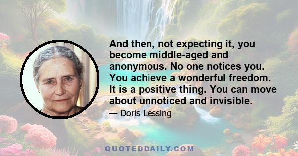 And then, not expecting it, you become middle-aged and anonymous. No one notices you. You achieve a wonderful freedom. It is a positive thing. You can move about unnoticed and invisible.