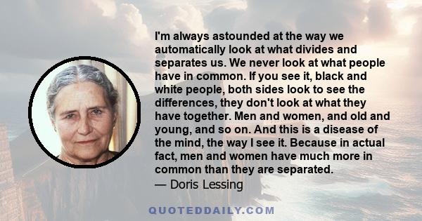 I'm always astounded at the way we automatically look at what divides and separates us. We never look at what people have in common.