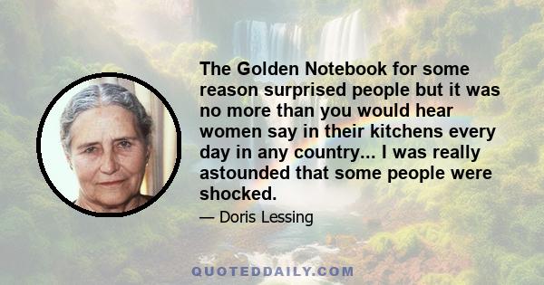 The Golden Notebook for some reason surprised people but it was no more than you would hear women say in their kitchens every day in any country... I was really astounded that some people were shocked.