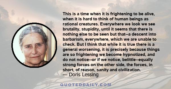 This is a time when it is frightening to be alive, when it is hard to think of human beings as rational creatures. Everywhere we look we see brutality, stupidity, until it seems that there is nothing else to be seen but 