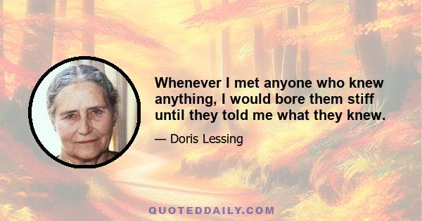 Whenever I met anyone who knew anything, I would bore them stiff until they told me what they knew.