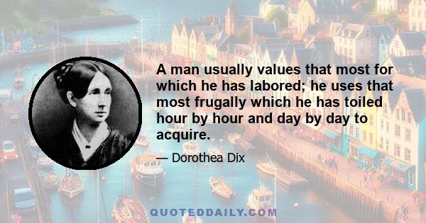 A man usually values that most for which he has labored; he uses that most frugally which he has toiled hour by hour and day by day to acquire.