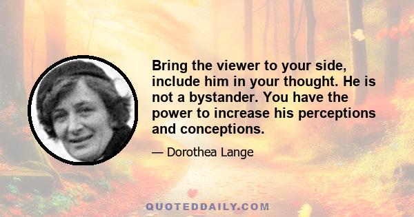 Bring the viewer to your side, include him in your thought. He is not a bystander. You have the power to increase his perceptions and conceptions.