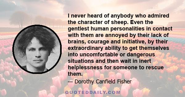 I never heard of anybody who admired the character of sheep. Even the gentlest human personalities in contact with them are annoyed by their lack of brains, courage and initiative, by their extraordinary ability to get