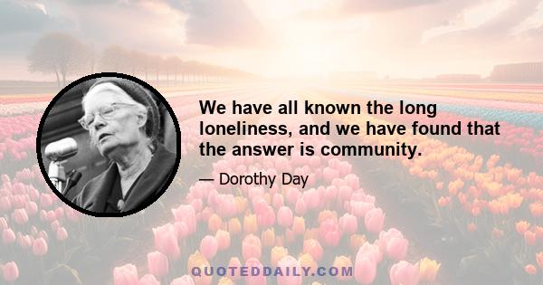 We have all known the long loneliness, and we have found that the answer is community.