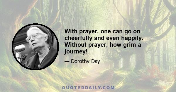 With prayer, one can go on cheerfully and even happily. Without prayer, how grim a journey!