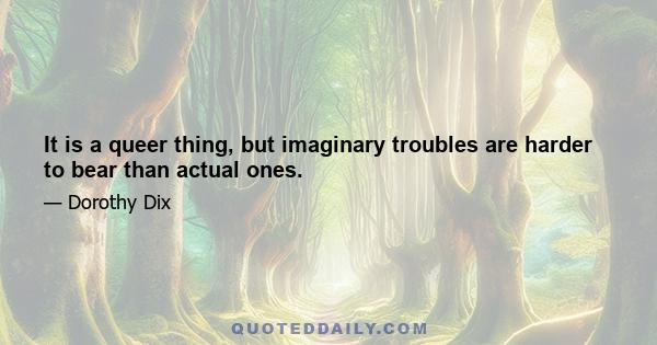 It is a queer thing, but imaginary troubles are harder to bear than actual ones.