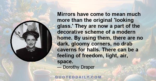 Mirrors have come to mean much more than the original 'looking glass.' They are now a part of the decorative scheme of a modern home. By using them, there are no dark, gloomy corners, no drab caverns for halls. There