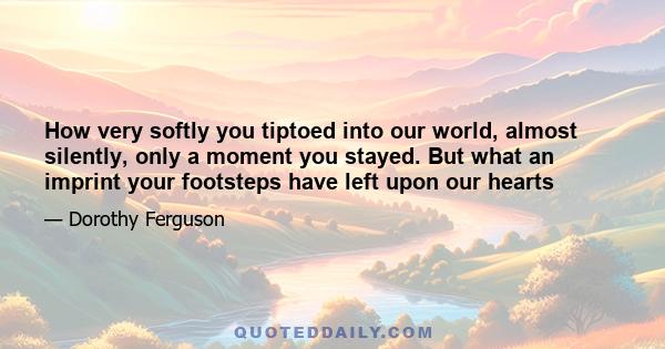 How very softly you tiptoed into our world, almost silently, only a moment you stayed. But what an imprint your footsteps have left upon our hearts