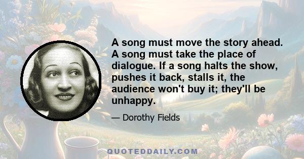 A song must move the story ahead. A song must take the place of dialogue. If a song halts the show, pushes it back, stalls it, the audience won't buy it; they'll be unhappy.