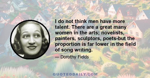 I do not think men have more talent. There are a great many women in the arts; novelists, painters, sculptors, poets-but the proportion is far lower in the field of song writing.