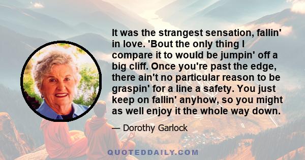 It was the strangest sensation, fallin' in love. 'Bout the only thing I compare it to would be jumpin' off a big cliff. Once you're past the edge, there ain't no particular reason to be graspin' for a line a safety. You 