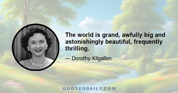 The world is grand, awfully big and astonishingly beautiful, frequently thrilling.