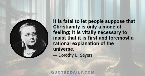 It is fatal to let people suppose that Christianity is only a mode of feeling; it is vitally necessary to insist that it is first and foremost a rational explanation of the universe.