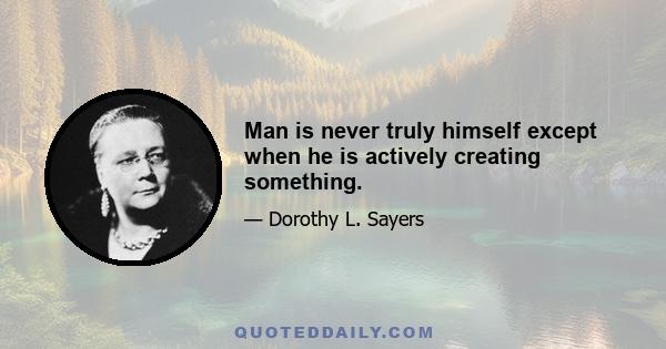 Man is never truly himself except when he is actively creating something.