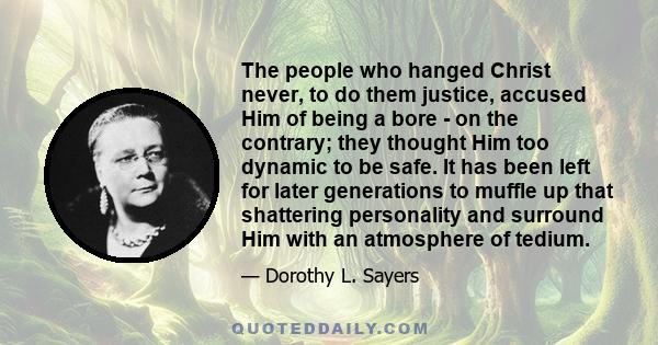 The people who hanged Christ never, to do them justice, accused Him of being a bore - on the contrary; they thought Him too dynamic to be safe. It has been left for later generations to muffle up that shattering