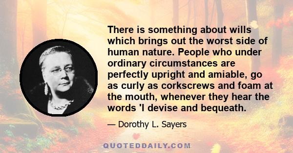 There is something about wills which brings out the worst side of human nature. People who under ordinary circumstances are perfectly upright and amiable, go as curly as corkscrews and foam at the mouth, whenever they