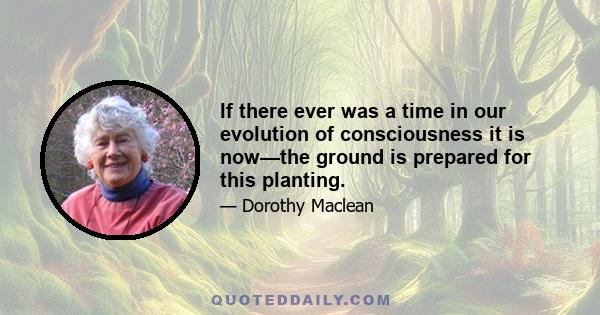 If there ever was a time in our evolution of consciousness it is now—the ground is prepared for this planting.