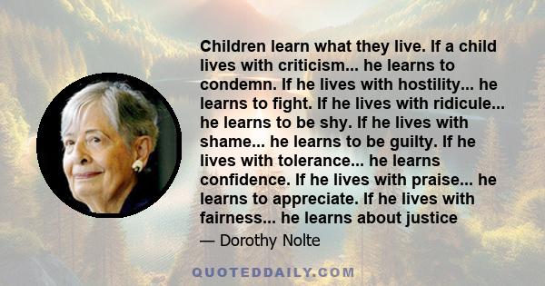 Children learn what they live. If a child lives with criticism... he learns to condemn. If he lives with hostility... he learns to fight. If he lives with ridicule... he learns to be shy. If he lives with shame... he