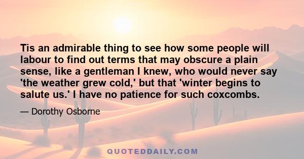 Tis an admirable thing to see how some people will labour to find out terms that may obscure a plain sense, like a gentleman I knew, who would never say 'the weather grew cold,' but that 'winter begins to salute us.' I