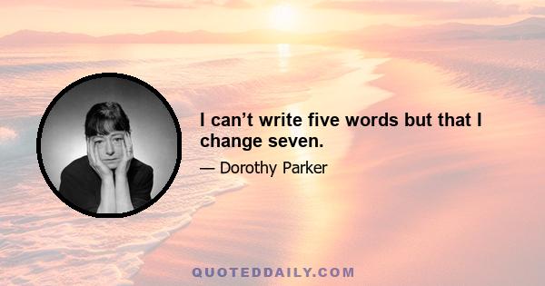 I can’t write five words but that I change seven.