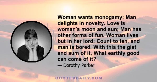 Woman wants monogamy; Man delights in novelty. Love is woman's moon and sun; Man has other forms of fun. Woman lives but in her lord; Count to ten, and man is bored. With this the gist and sum of it, What earthly good