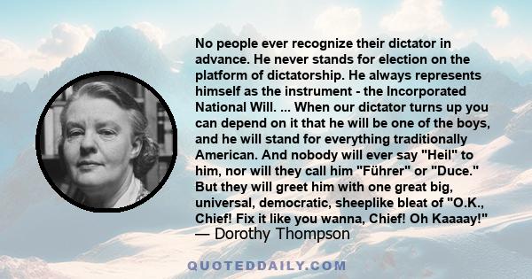 No people ever recognize their dictator in advance. He never stands for election on the platform of dictatorship. He always represents himself as the instrument - the Incorporated National Will. ... When our dictator