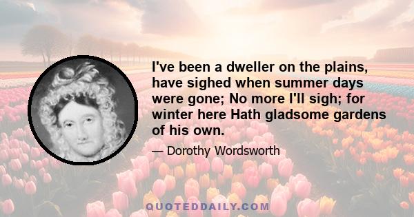 I've been a dweller on the plains, have sighed when summer days were gone; No more I'll sigh; for winter here Hath gladsome gardens of his own.