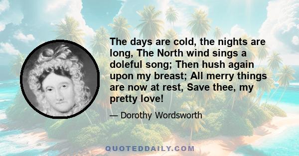 The days are cold, the nights are long, The North wind sings a doleful song; Then hush again upon my breast; All merry things are now at rest, Save thee, my pretty love!